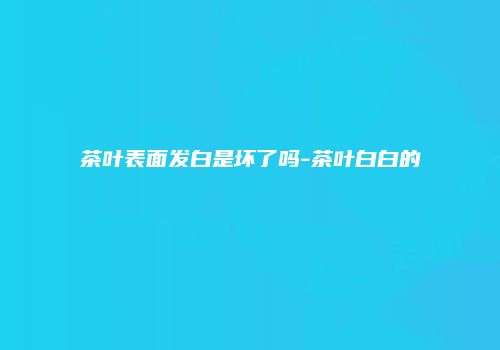 茶叶表面发白是坏了吗-茶叶白白的