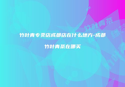 竹叶青专卖店成都店在什么地方-成都竹叶青茶在哪买