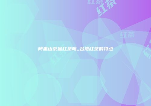阿里山茶是红茶吗_台湾红茶的特点