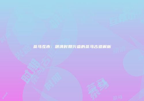 茶马互市：明清时期兴盛的茶马古道解析