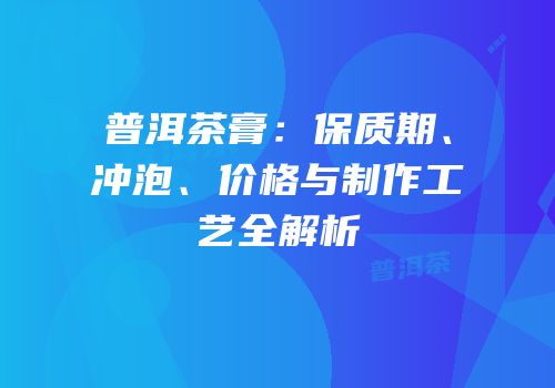 普洱茶膏：保质期、冲泡、价格与制作工艺全解析