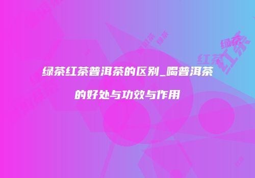 绿茶红茶普洱茶的区别_喝普洱茶的好处与功效与作用