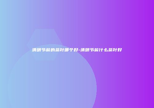 清明节前的茶叶哪个好-清明节前什么茶叶好