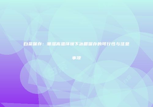 白茶保存：潮湿高温环境下冰箱保存的可行性与注意事项