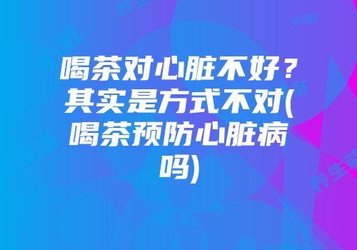 喝茶对心脏不好？其实是方式不对(喝茶预防心脏病吗)