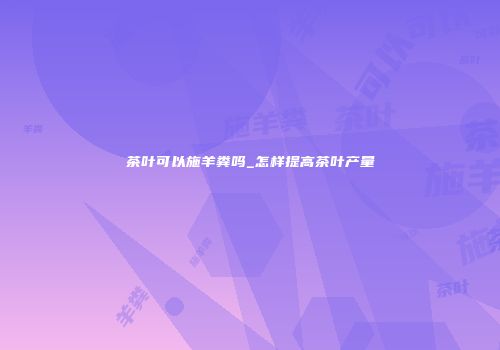 茶叶可以施羊粪吗_怎样提高茶叶产量