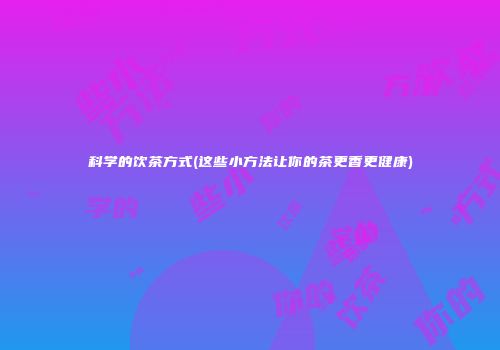 科学的饮茶方式(这些小方法让你的茶更香更健康)