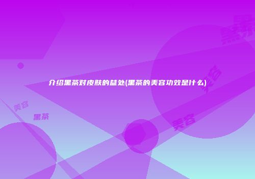 介绍黑茶对皮肤的益处(黑茶的美容功效是什么)