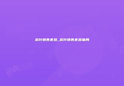 茶叶销售套路_茶叶销售套路骗局