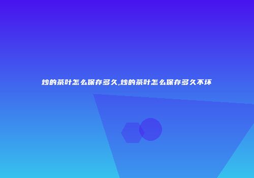 炒的茶叶怎么保存多久,炒的茶叶怎么保存多久不坏