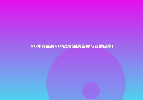 06年大益茶601批次(品质鉴赏与收藏推荐)