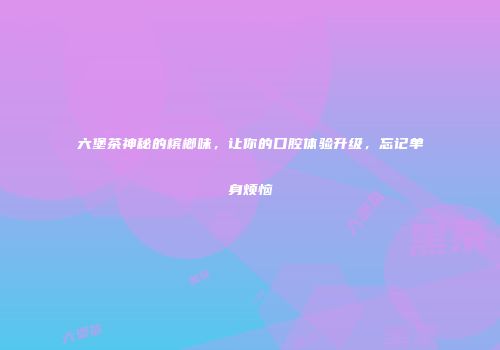 六堡茶神秘的槟榔味，让你的口腔体验升级，忘记单身烦恼