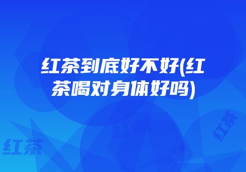 红茶到底好不好(红茶喝对身体好吗)