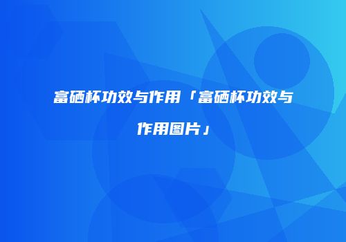 富硒杯功效与作用「富硒杯功效与作用图片」
