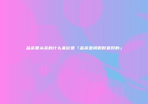 品茶要从茶的什么来欣赏「品茶是闲暇时最好的」