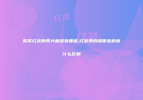 购买红茶的两大困惑有哪些,红茶贵的和便宜的有什么区别