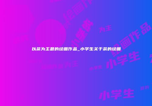 以茶为主题的绘画作品_小学生关于茶的绘画