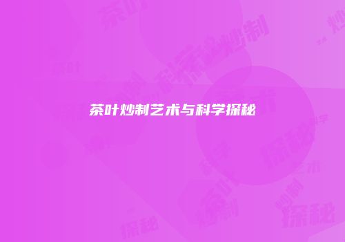 茶叶炒制艺术与科学探秘