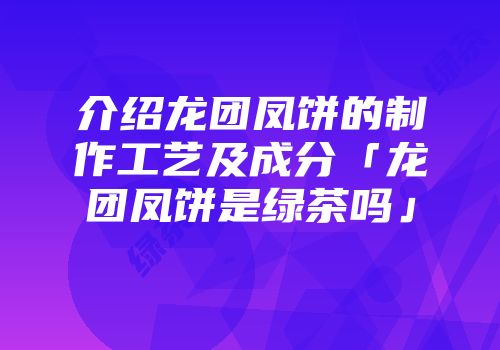 介绍龙团凤饼的制作工艺及成分「龙团凤饼是绿茶吗」