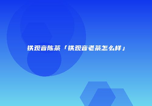 铁观音陈茶「铁观音老茶怎么样」