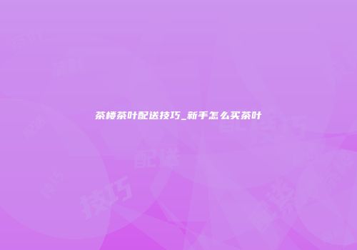 茶楼茶叶配送技巧_新手怎么买茶叶