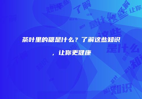 茶叶里的糖是什么？了解这些知识，让你更健康