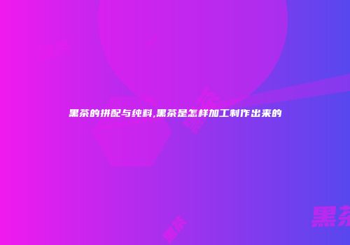 黑茶的拼配与纯料,黑茶是怎样加工制作出来的