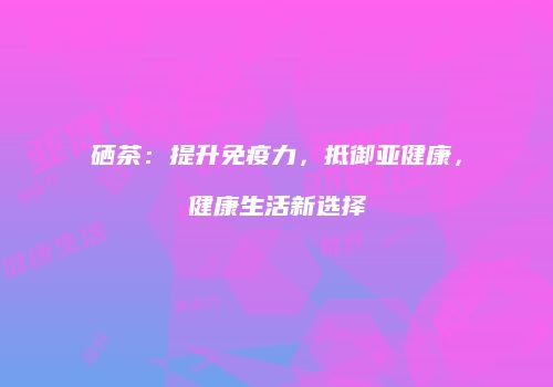 硒茶：提升免疫力，抵御亚健康，健康生活新选择
