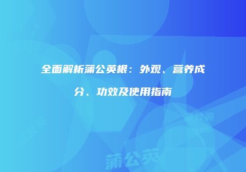 全面解析蒲公英根：外观、营养成分、功效及使用指南