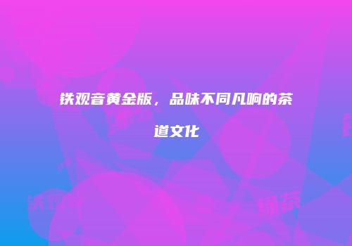 铁观音黄金版，品味不同凡响的茶道文化