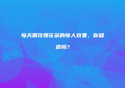 每天喝玫瑰花茶的惊人效果，你知道吗？