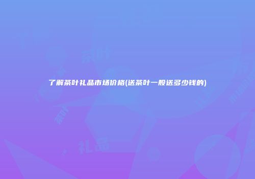 了解茶叶礼品市场价格(送茶叶一般送多少钱的)