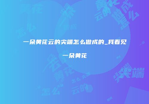 一朵黄花云的尖端怎么做成的_我看见一朵黄花