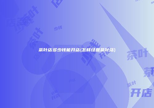 茶叶店多少钱能开店(怎样经营茶叶店)