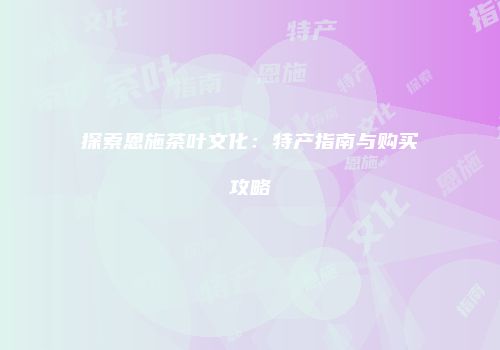 探索恩施茶叶文化：特产指南与购买攻略