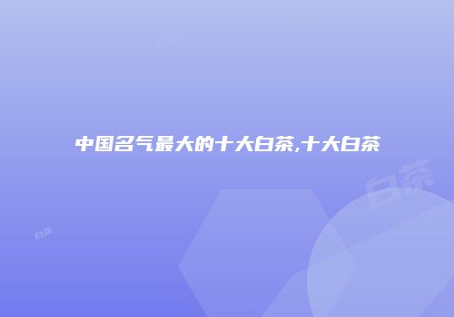 中国名气最大的十大白茶,十大白茶