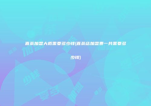 喜茶加盟大概需要多少钱(喜茶店加盟费一共需要多少钱)