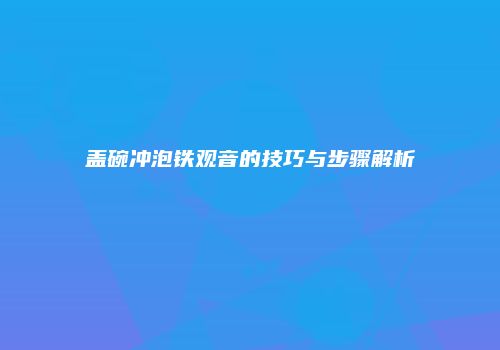 盖碗冲泡铁观音的技巧与步骤解析