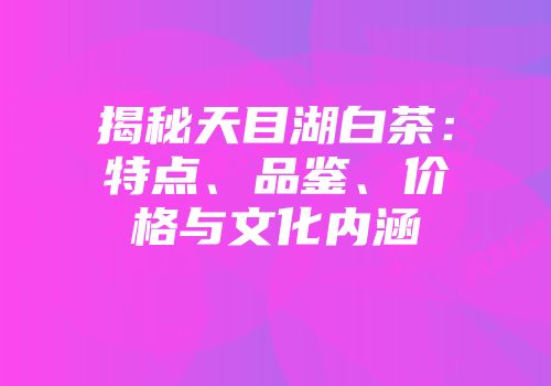 揭秘天目湖白茶：特点、品鉴、价格与文化内涵