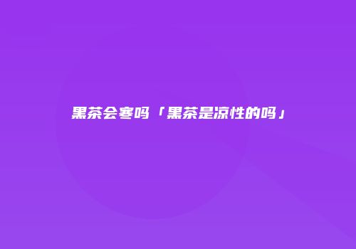 黑茶会寒吗「黑茶是凉性的吗」