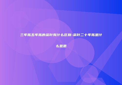 三年陈五年陈的茶叶有什么区别-茶叶二十年陈是什么意思