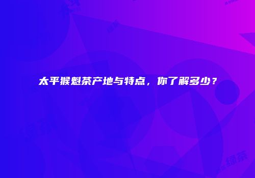 太平猴魁茶产地与特点，你了解多少？