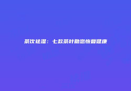 茶饮祛湿：七款茶叶助您恢复健康