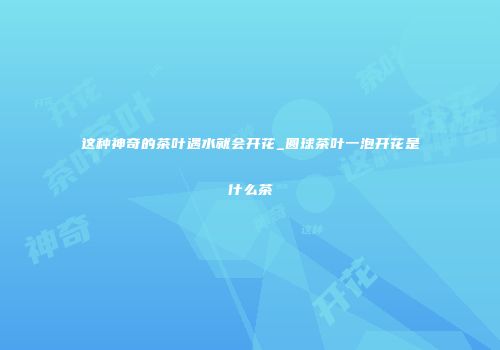 这种神奇的茶叶遇水就会开花_圆球茶叶一泡开花是什么茶
