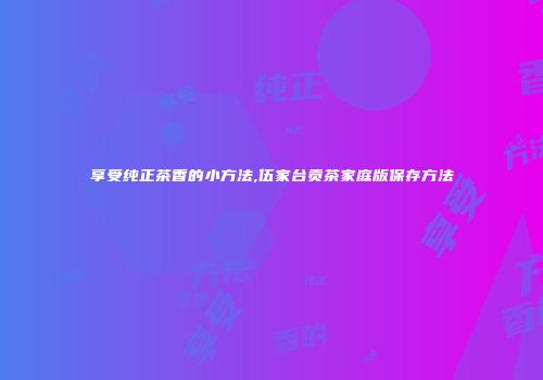 享受纯正茶香的小方法,伍家台贡茶家庭版保存方法