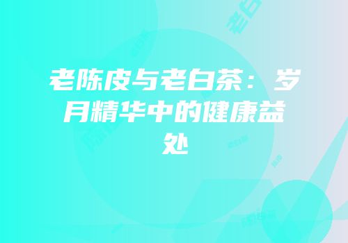 老陈皮与老白茶：岁月精华中的健康益处
