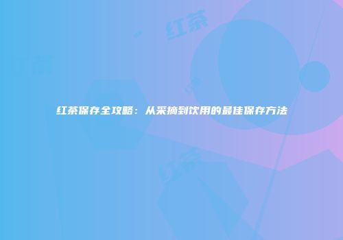 红茶保存全攻略：从采摘到饮用的最佳保存方法