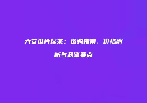 六安瓜片绿茶：选购指南、价格解析与品鉴要点