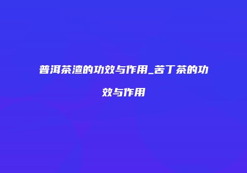 普洱茶渣的功效与作用_苦丁茶的功效与作用