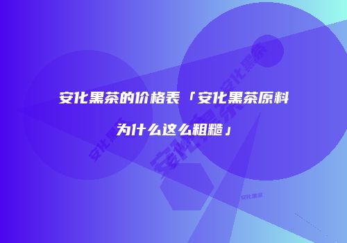 安化黑茶的价格表「安化黑茶原料为什么这么粗糙」